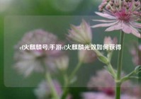 cf火麒麟号,手游cf火麒麟光效如何获得