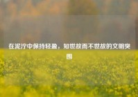 在泥泞中保持轻盈，知世故而不世故的文明突围