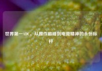 世界第一ADC，从操作巅峰到电竞精神的永恒标杆
