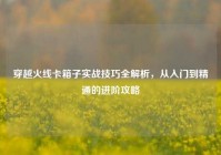 穿越火线卡箱子实战技巧全解析，从入门到精通的进阶攻略