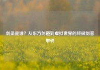 剑圣是谁？从东方剑道到虚拟世界的终极剑客解码