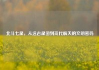 北斗七星，从远古星图到现代航天的文明密码