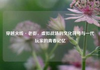 穿越火线·老街，虚拟战场的文化符号与一代玩家的青春记忆
