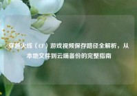 穿越火线（CF）游戏视频保存路径全解析，从本地文件到云端备份的完整指南