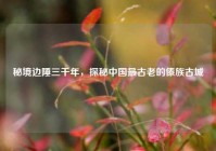 秘境边陲三千年，探秘中国最古老的傣族古城