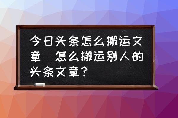 今日头条怎么搬运文章(怎么搬运别人的头条文章？)