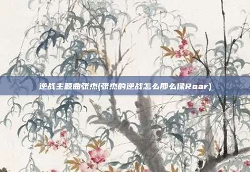 逆战主题曲张杰(张杰的逆战怎么那么像Roar)