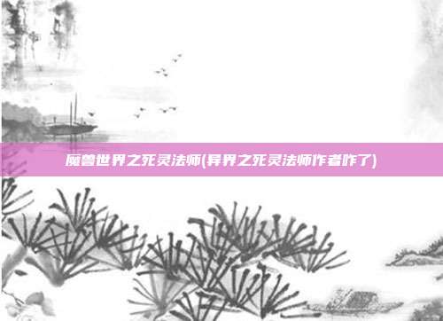 魔兽世界之死灵法师(异界之死灵法师作者咋了)