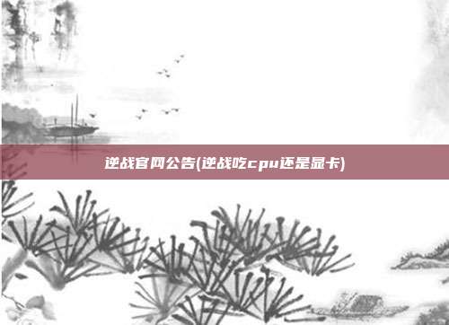 逆战官网公告(逆战吃cpu还是显卡)