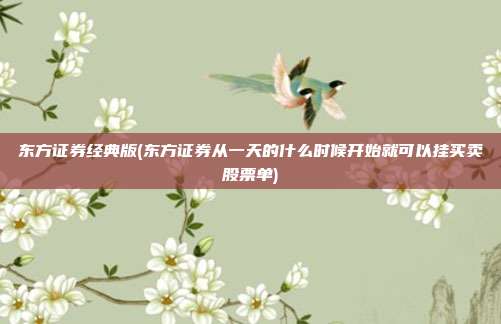 东方证券经典版(东方证券从一天的什么时候开始就可以挂买卖股票单)