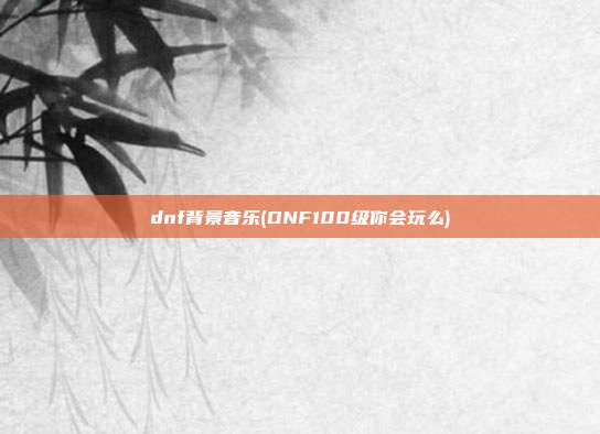 dnf背景音乐(DNF100级你会玩么)