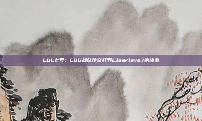 LOL七号：EDG战队传奇打野Clearlove7的故事