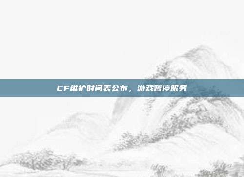 CF维护时间表公布，游戏暂停服务