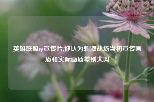 英雄联盟cg宣传片,你认为刺激战场当初宣传画质和实际画质差别大吗