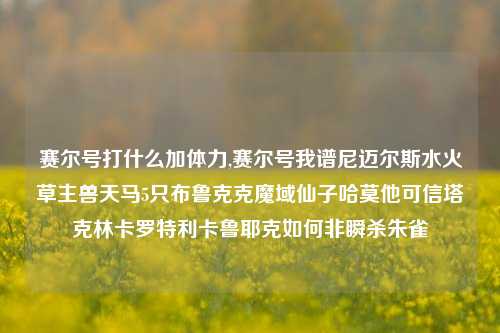 赛尔号打什么加体力,赛尔号我谱尼迈尔斯水火草主兽天马5只布鲁克克魔域仙子哈莫他可信塔克林卡罗特利卡鲁耶克如何非瞬杀朱雀