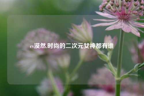 cv漠然,时尚的二次元女神都有谁
