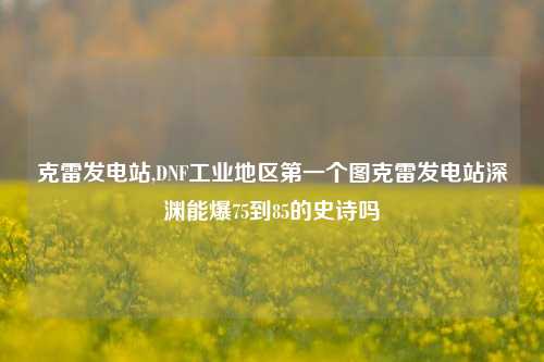 克雷发电站,DNF工业地区第一个图克雷发电站深渊能爆75到85的史诗吗