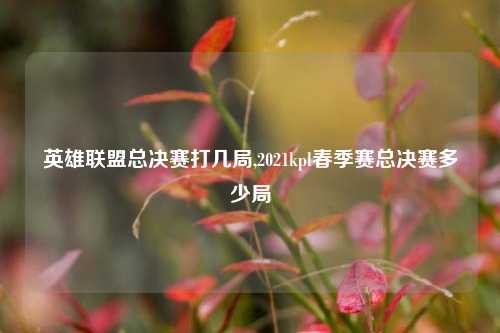 英雄联盟总决赛打几局,2021kpl春季赛总决赛多少局