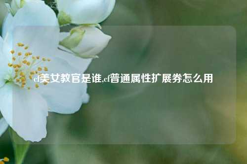 cf美女教官是谁,cf普通属性扩展券怎么用