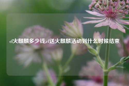 cf火麒麟多少钱,cf送火麒麟活动到什么时候结束
