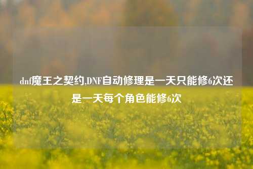 dnf魔王之契约,DNF自动修理是一天只能修6次还是一天每个角色能修6次