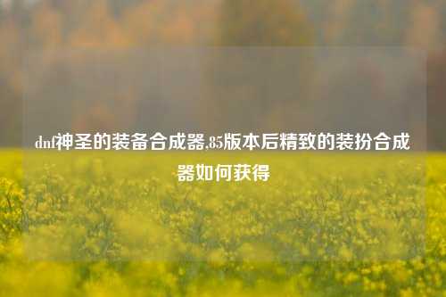 dnf神圣的装备合成器,85版本后精致的装扮合成器如何获得