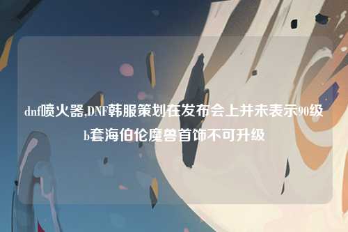 dnf喷火器,DNF韩服策划在发布会上并未表示90级b套海伯伦魔兽首饰不可升级