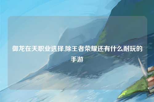 御龙在天职业选择,除王者荣耀还有什么耐玩的手游