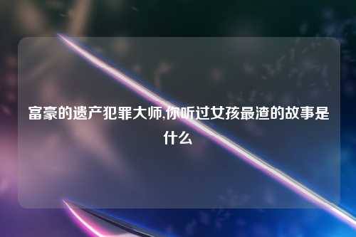 富豪的遗产犯罪大师,你听过女孩最渣的故事是什么