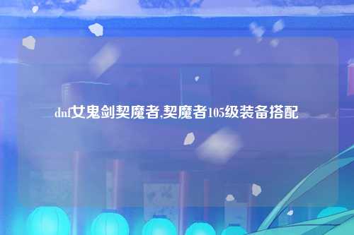 dnf女鬼剑契魔者,契魔者105级装备搭配