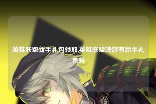 英雄联盟新手礼包领取,英雄联盟端游有新手礼包吗
