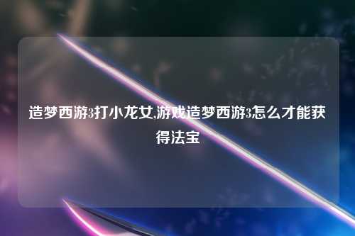 造梦西游3打小龙女,游戏造梦西游3怎么才能获得法宝