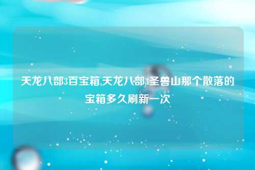 天龙八部3百宝箱,天龙八部3圣兽山那个散落的宝箱多久刷新一次