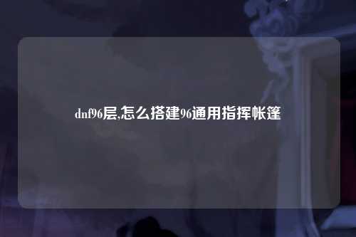 dnf96层,怎么搭建96通用指挥帐篷
