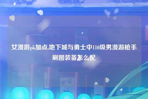 女漫游pk加点,地下城与勇士中110级男漫游枪手刷图装备怎么配