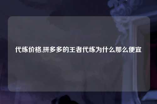 代练价格,拼多多的王者代练为什么那么便宜