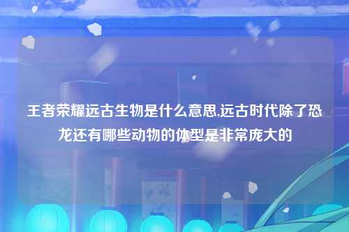 王者荣耀远古生物是什么意思,远古时代除了恐龙还有哪些动物的体型是非常庞大的