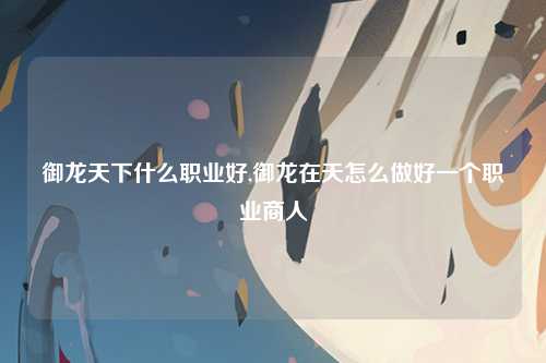 御龙天下什么职业好,御龙在天怎么做好一个职业商人