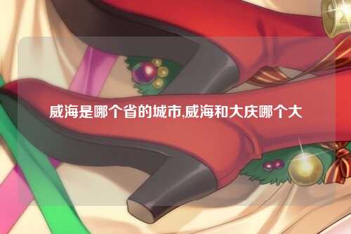 威海是哪个省的城市,威海和大庆哪个大