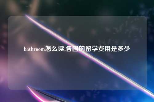 bathroom怎么读,各国的留学费用是多少