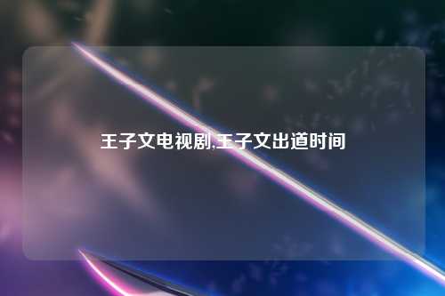 王子文电视剧,王子文出道时间
