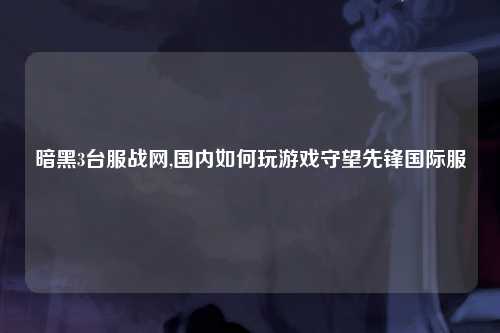 暗黑3台服战网,国内如何玩游戏守望先锋国际服