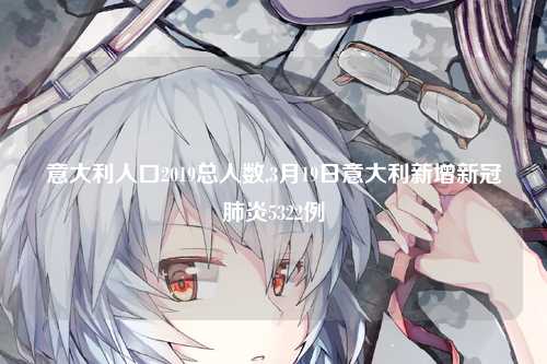 意大利人口2019总人数,3月19日意大利新增新冠肺炎5322例