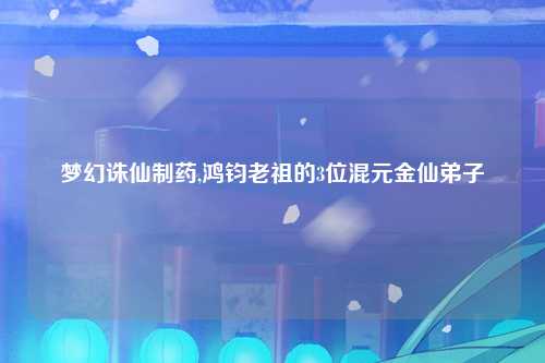 梦幻诛仙制药,鸿钧老祖的3位混元金仙弟子