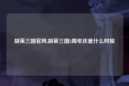 胡莱三国官网,胡莱三国2周年庆是什么时候