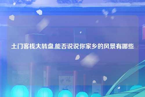 土门客栈大转盘,能否说说你家乡的风景有哪些