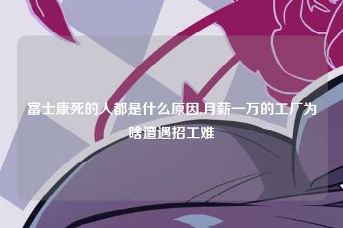富士康死的人都是什么原因,月薪一万的工厂为啥遭遇招工难