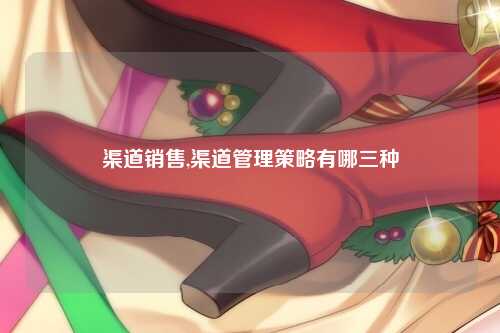 渠道销售,渠道管理策略有哪三种