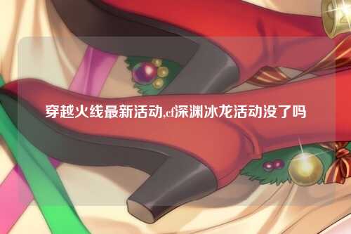 穿越火线最新活动,cf深渊冰龙活动没了吗
