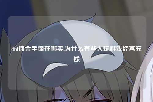 dnf镀金手镯在哪买,为什么有些人玩游戏经常充钱